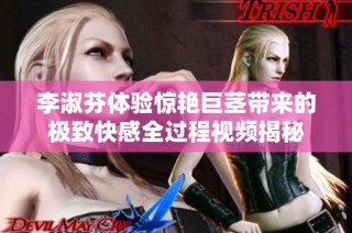 李淑芬体验惊艳巨茎带来的极致快感全过程视频揭秘