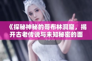 《探秘神秘的哥布林洞窟，揭开古老传说与未知秘密的面纱》