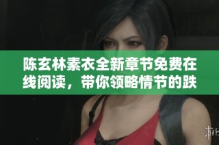 陈玄林素衣全新章节免费在线阅读，带你领略情节的跌宕起伏与人物深度探索