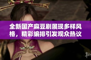 全新国产麻豆剧展现多样风格，精彩编排引发观众热议与期待
