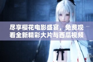 尽享樱花电影盛宴，免费观看全新精彩大片与西瓜视频一起畅看