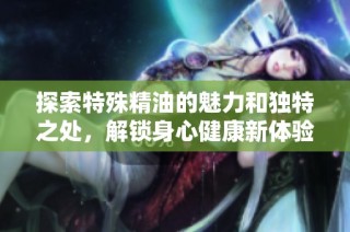 探索特殊精油的魅力和独特之处，解锁身心健康新体验