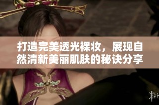 打造完美透光裸妆，展现自然清新美丽肌肤的秘诀分享