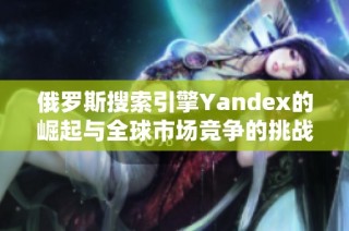 俄罗斯搜索引擎Yandex的崛起与全球市场竞争的挑战分析
