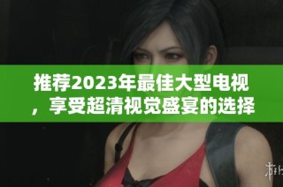 推荐2023年最佳大型电视，享受超清视觉盛宴的选择指南