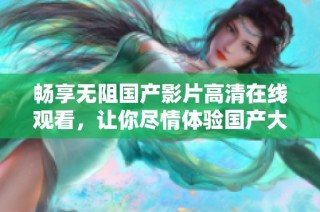 畅享无阻国产影片高清在线观看，让你尽情体验国产大片魅力