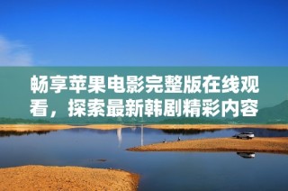 畅享苹果电影完整版在线观看，探索最新韩剧精彩内容与剧情发展