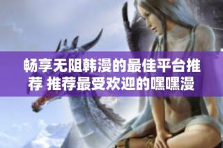 畅享无阻韩漫的最佳平台推荐 推荐最受欢迎的嘿嘿漫画软件