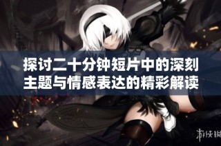 探讨二十分钟短片中的深刻主题与情感表达的精彩解读