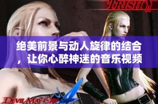 绝美前景与动人旋律的结合，让你心醉神迷的音乐视频盛宴