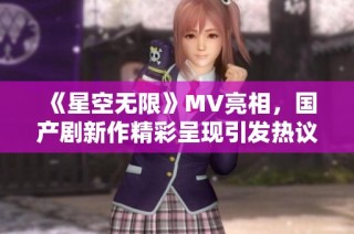 《星空无限》MV亮相，国产剧新作精彩呈现引发热议与期待