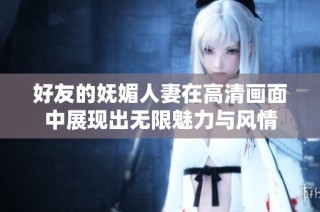 好友的妩媚人妻在高清画面中展现出无限魅力与风情