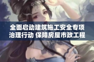 全面启动建筑施工安全专项治理行动 保障房屋市政工程生产安全