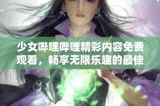 少女哔哩哔哩精彩内容免费观看，畅享无限乐趣的最佳选择