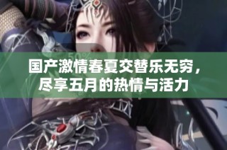 国产激情春夏交替乐无穷，尽享五月的热情与活力