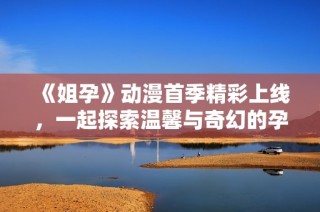 《姐孕》动漫首季精彩上线，一起探索温馨与奇幻的孕育之旅吧