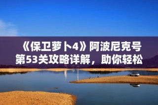 《保卫萝卜4》阿波尼克号第53关攻略详解，助你轻松通关技巧分享