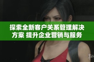 探索全新客户关系管理解决方案 提升企业营销与服务效率