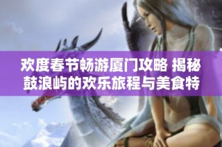 欢度春节畅游厦门攻略 揭秘鼓浪屿的欢乐旅程与美食特色