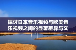 探讨日本音乐视频与欧美音乐视频之间的显著差异与文化背景分析