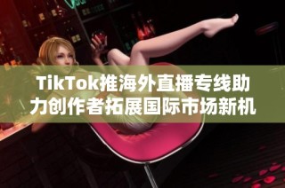 TikTok推海外直播专线助力创作者拓展国际市场新机遇