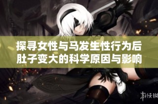 探寻女性与马发生性行为后肚子变大的科学原因与影响解析