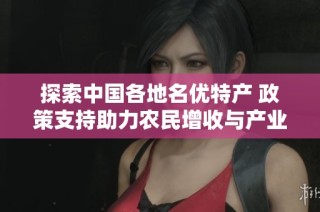 探索中国各地名优特产 政策支持助力农民增收与产业发展