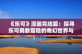 《乐可》漫画完结篇：探寻乐可勇敢冒险的奇幻世界与感人故事