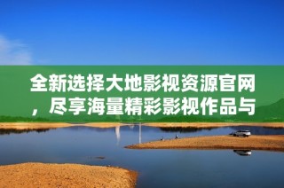 全新选择大地影视资源官网，尽享海量精彩影视作品与服务体验
