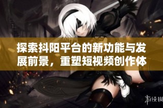 探索抖阳平台的新功能与发展前景，重塑短视频创作体验