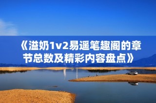 《溢奶1v2易遥笔趣阁的章节总数及精彩内容盘点》
