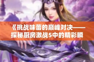 《挑战味蕾的巅峰对决——探秘厨房激战5中的精彩瞬间与美食理念》