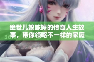 绝世儿媳陈婷的传奇人生故事，带你领略不一样的家庭温情与奋斗历程