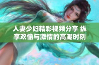 人妻少妇精彩视频分享 纵享欢愉与激情的高潮时刻