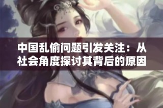 中国乱偷问题引发关注：从社会角度探讨其背后的原因与影响