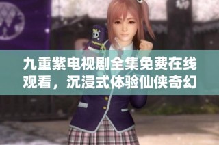 九重紫电视剧全集免费在线观看，沉浸式体验仙侠奇幻世界