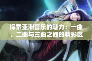 探索亚洲音乐的魅力：一曲、二曲与三曲之间的精彩区别与联系
