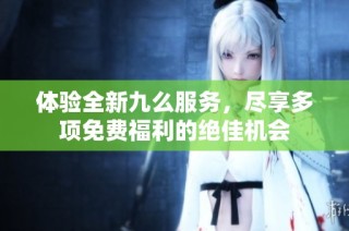 体验全新九么服务，尽享多项免费福利的绝佳机会
