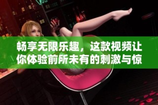 畅享无限乐趣，这款视频让你体验前所未有的刺激与惊喜