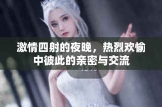 激情四射的夜晚，热烈欢愉中彼此的亲密与交流