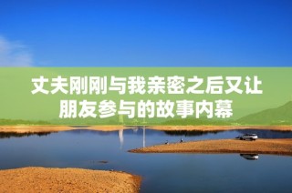 丈夫刚刚与我亲密之后又让朋友参与的故事内幕