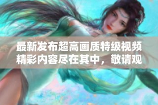 最新发布超高画质特级视频精彩内容尽在其中，敬请观看！