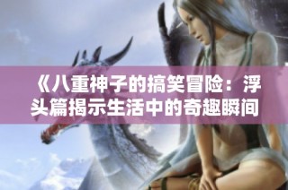 《八重神子的搞笑冒险：浮头篇揭示生活中的奇趣瞬间》