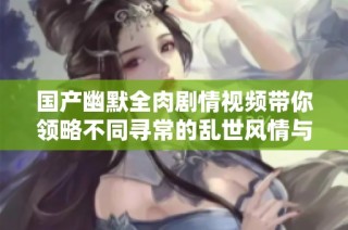 国产幽默全肉剧情视频带你领略不同寻常的乱世风情与热闹场景