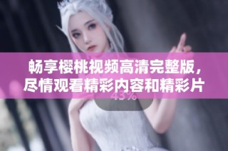 畅享樱桃视频高清完整版，尽情观看精彩内容和精彩片段