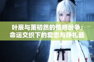 叶辰与萧初然的情感纷争：命运交织下的爱恋与挣扎最新章节解析
