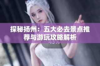 探秘扬州：五大必去景点推荐与游玩攻略解析