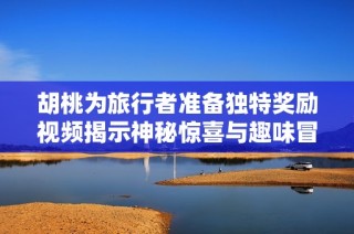 胡桃为旅行者准备独特奖励视频揭示神秘惊喜与趣味冒险