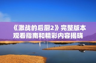 《激战的后厨2》完整版本观看指南和精彩内容揭晓
