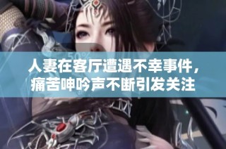 人妻在客厅遭遇不幸事件，痛苦呻吟声不断引发关注
